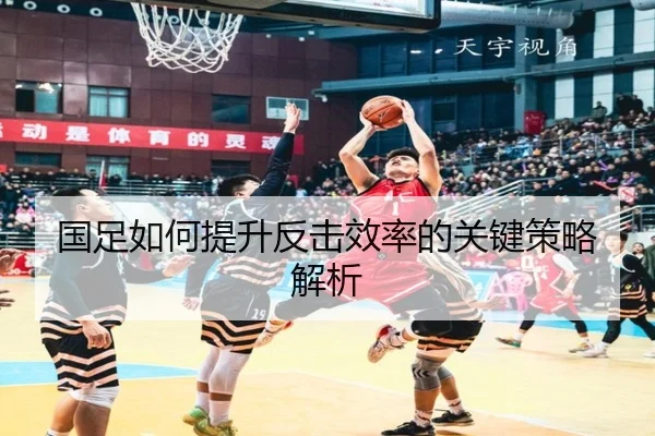 国足如何提升反击效率的关键策略解析