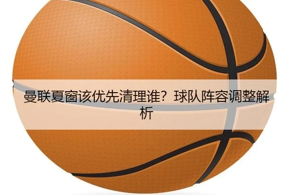 曼联夏窗该优先清理谁？球队阵容调整解析